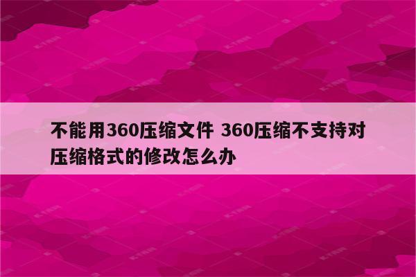 不能用360压缩文件 360压缩不支持对压缩格式的修改怎么办