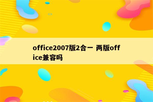 office2007版2合一 两版office兼容吗