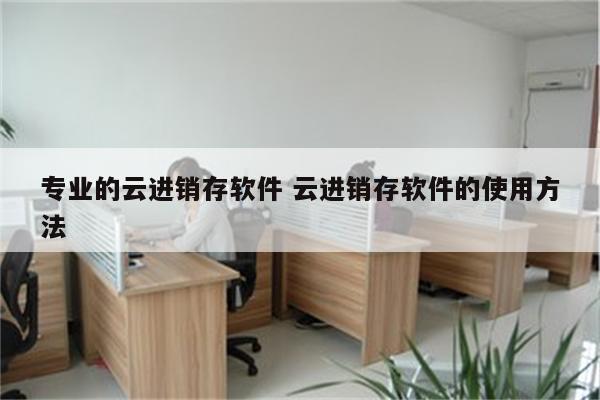 专业的云进销存软件 云进销存软件的使用方法