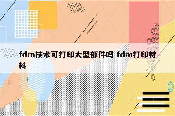 fdm技术可打印大型部件吗 fdm打印材料
