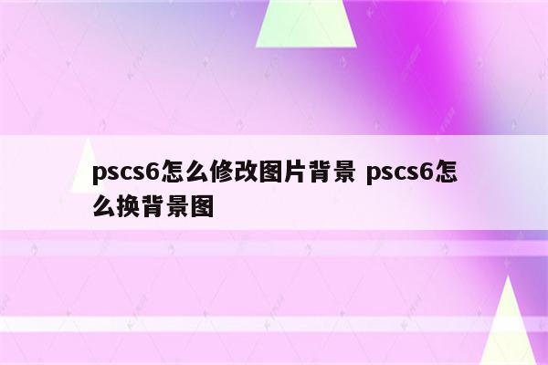 pscs6怎么修改图片背景 pscs6怎么换背景图