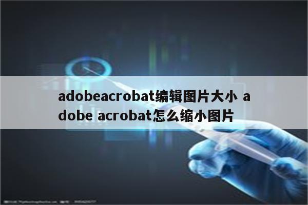 adobeacrobat编辑图片大小 adobe acrobat怎么缩小图片
