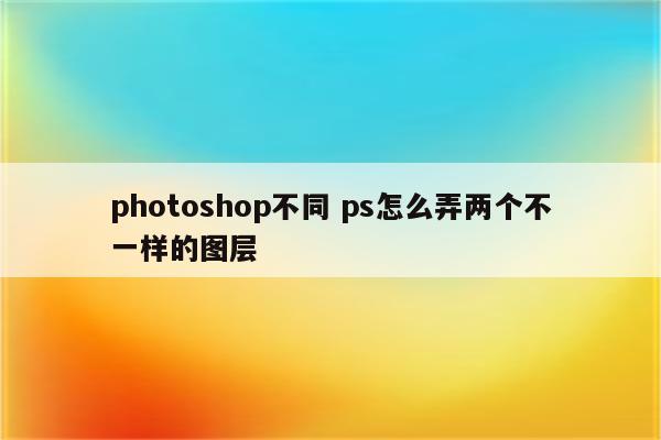 photoshop不同 ps怎么弄两个不一样的图层