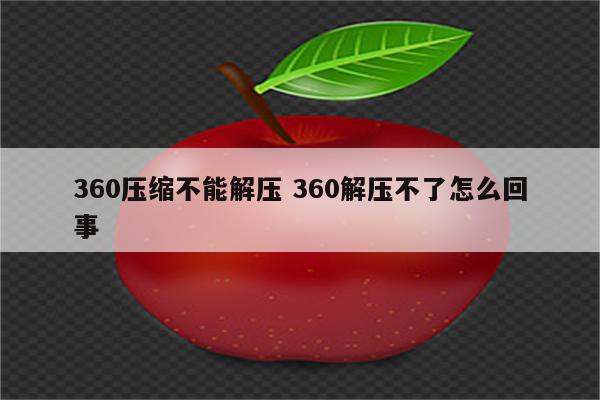 360压缩不能解压 360解压不了怎么回事