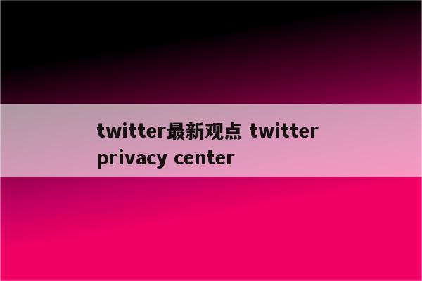 twitter最新观点 twitter privacy center