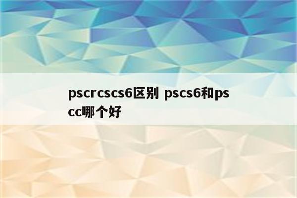 pscrcscs6区别 pscs6和pscc哪个好