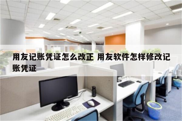 用友记账凭证怎么改正 用友软件怎样修改记账凭证