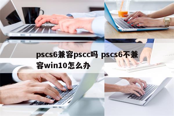 pscs6兼容pscc吗 pscs6不兼容win10怎么办