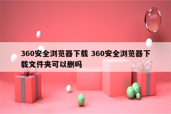 360安全浏览器下载 360安全浏览器下载文件夹可以删吗