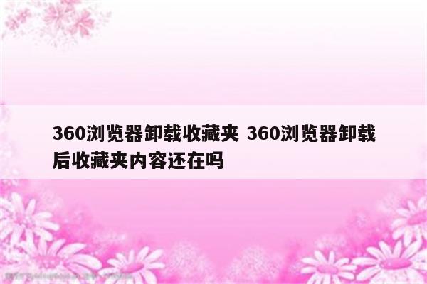 360浏览器卸载收藏夹 360浏览器卸载后收藏夹内容还在吗