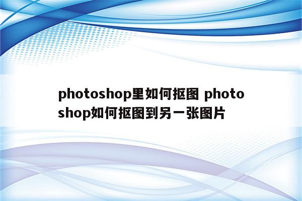 photoshop里如何抠图 photoshop如何抠图到另一张图片