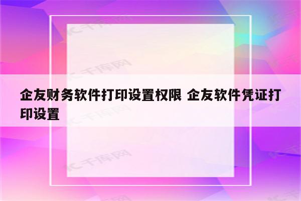 企友财务软件打印设置权限 企友软件凭证打印设置