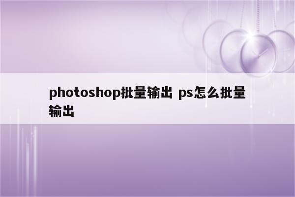 photoshop批量输出 ps怎么批量输出