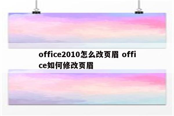 office2010怎么改页眉 office如何修改页眉