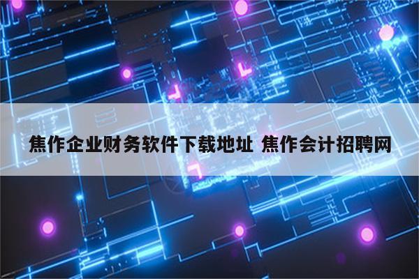 焦作企业财务软件下载地址 焦作会计招聘网