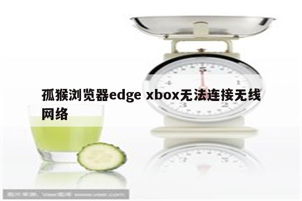 孤猴浏览器edge xbox无法连接无线网络