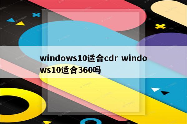 windows10适合cdr windows10适合360吗