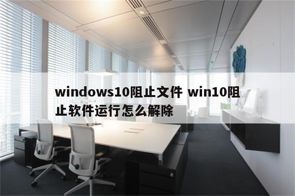 windows10阻止文件 win10阻止软件运行怎么解除