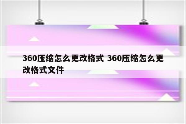 360压缩怎么更改格式 360压缩怎么更改格式文件