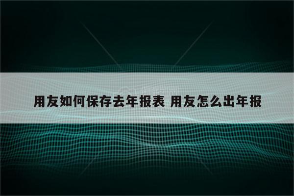 用友如何保存去年报表 用友怎么出年报