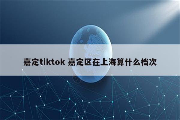 嘉定tiktok 嘉定区在上海算什么档次