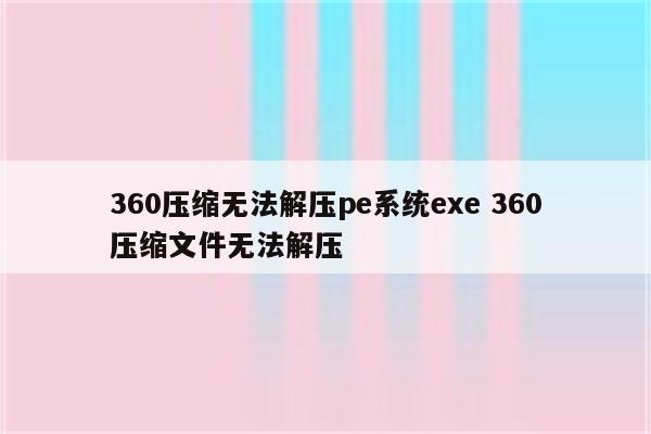 360压缩无法解压pe系统exe 360压缩文件无法解压
