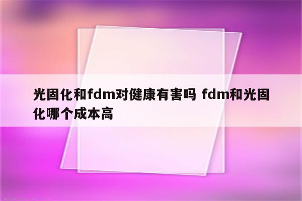 光固化和fdm对健康有害吗 fdm和光固化哪个成本高