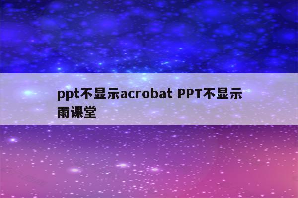 ppt不显示acrobat PPT不显示雨课堂