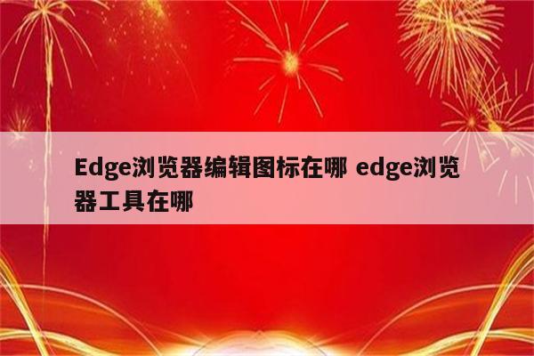 Edge浏览器编辑图标在哪 edge浏览器工具在哪