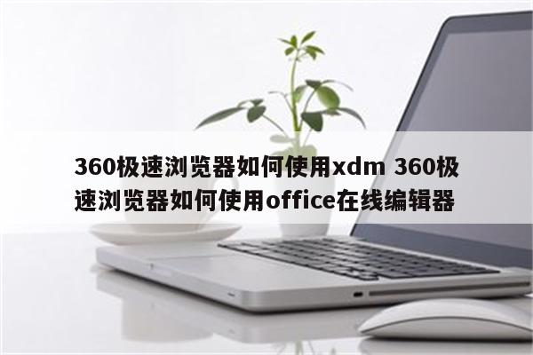 360极速浏览器如何使用xdm 360极速浏览器如何使用office在线编辑器