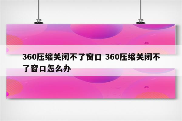 360压缩关闭不了窗口 360压缩关闭不了窗口怎么办