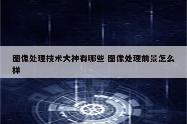 图像处理技术大神有哪些 图像处理前景怎么样