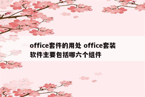 office套件的用处 office套装软件主要包括哪六个组件