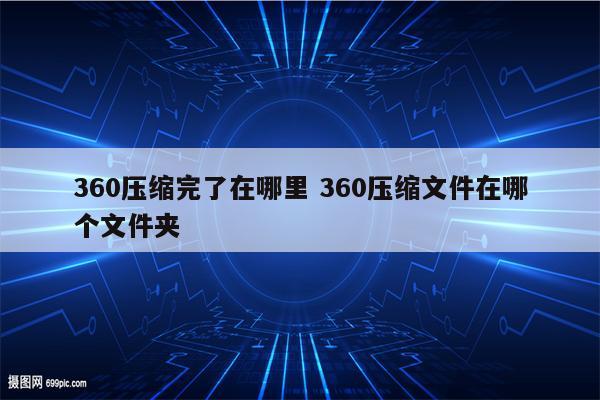 360压缩完了在哪里 360压缩文件在哪个文件夹