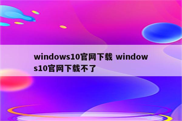 windows10官网下载 windows10官网下载不了