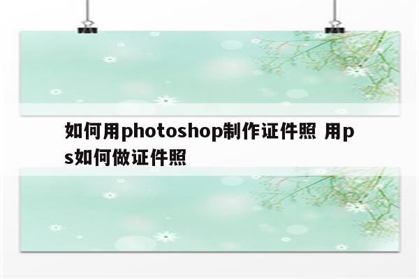 如何用photoshop制作证件照 用ps如何做证件照