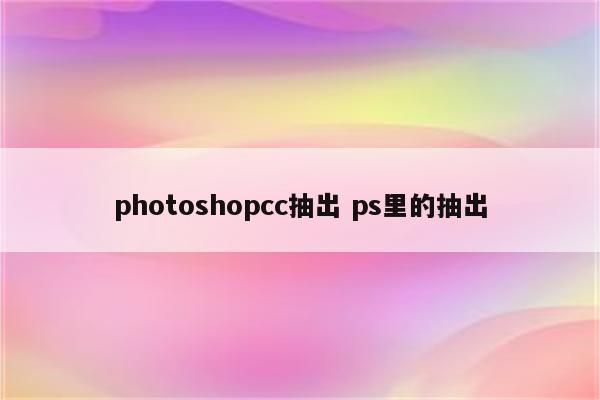 photoshopcc抽出 ps里的抽出