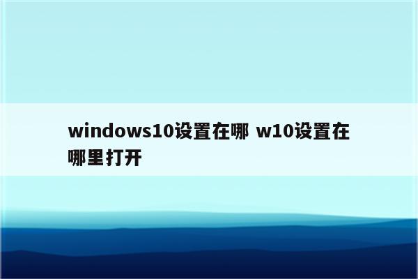 windows10设置在哪 w10设置在哪里打开
