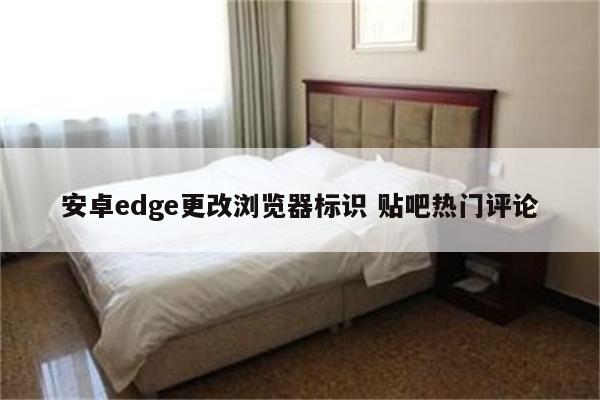 安卓edge更改浏览器标识 贴吧热门评论