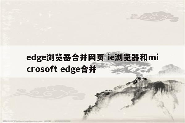 edge浏览器合并网页 ie浏览器和microsoft edge合并