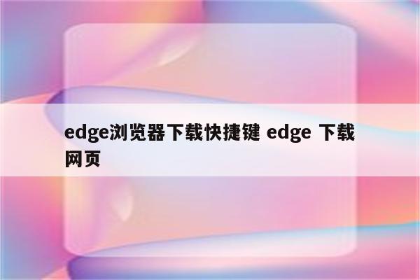 edge浏览器下载快捷键 edge 下载网页