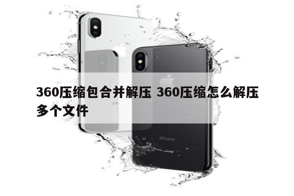 360压缩包合并解压 360压缩怎么解压多个文件