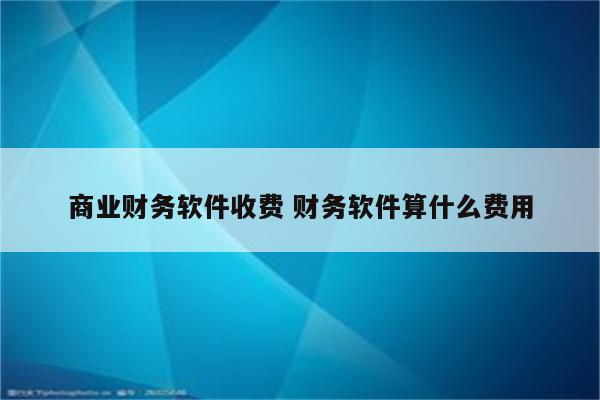 商业财务软件收费 财务软件算什么费用