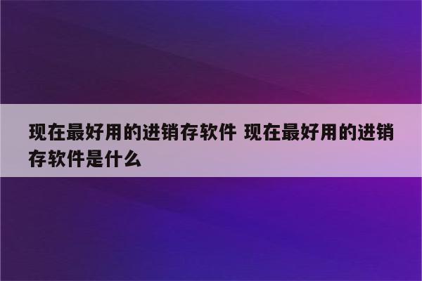 现在最好用的进销存软件 现在最好用的进销存软件是什么