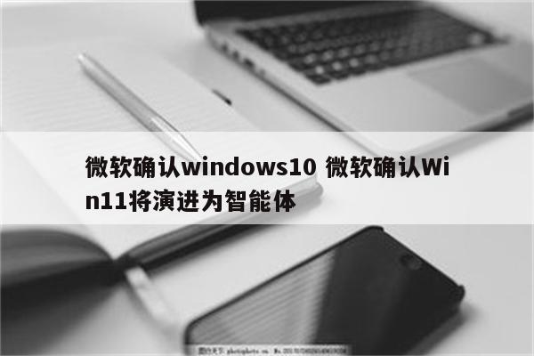 微软确认windows10 微软确认Win11将演进为智能体