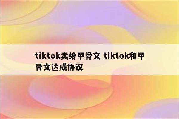tiktok卖给甲骨文 tiktok和甲骨文达成协议