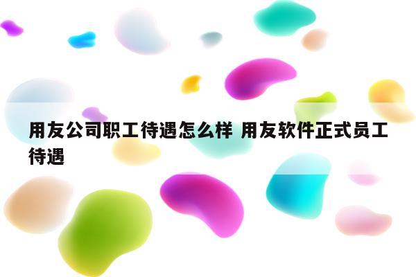 用友公司职工待遇怎么样 用友软件正式员工待遇