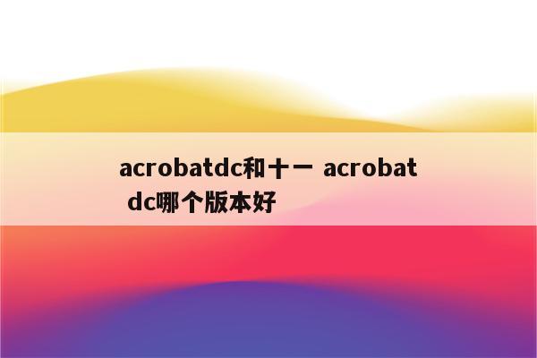 acrobatdc和十一 acrobat dc哪个版本好
