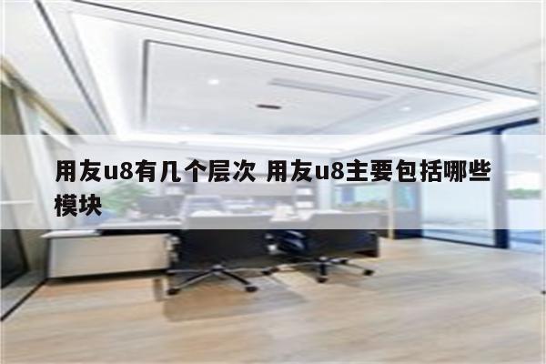 用友u8有几个层次 用友u8主要包括哪些模块