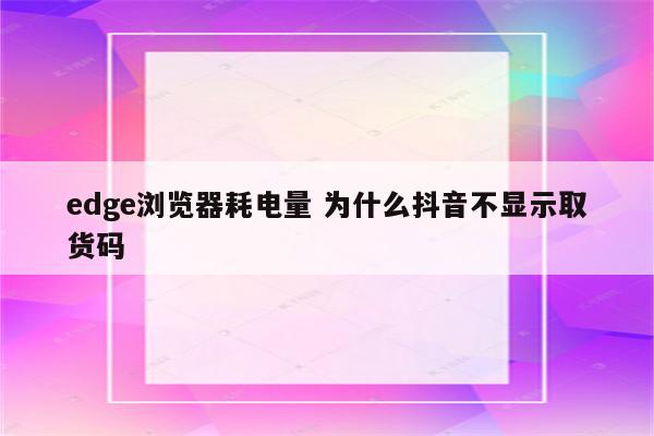 edge浏览器耗电量 为什么抖音不显示取货码